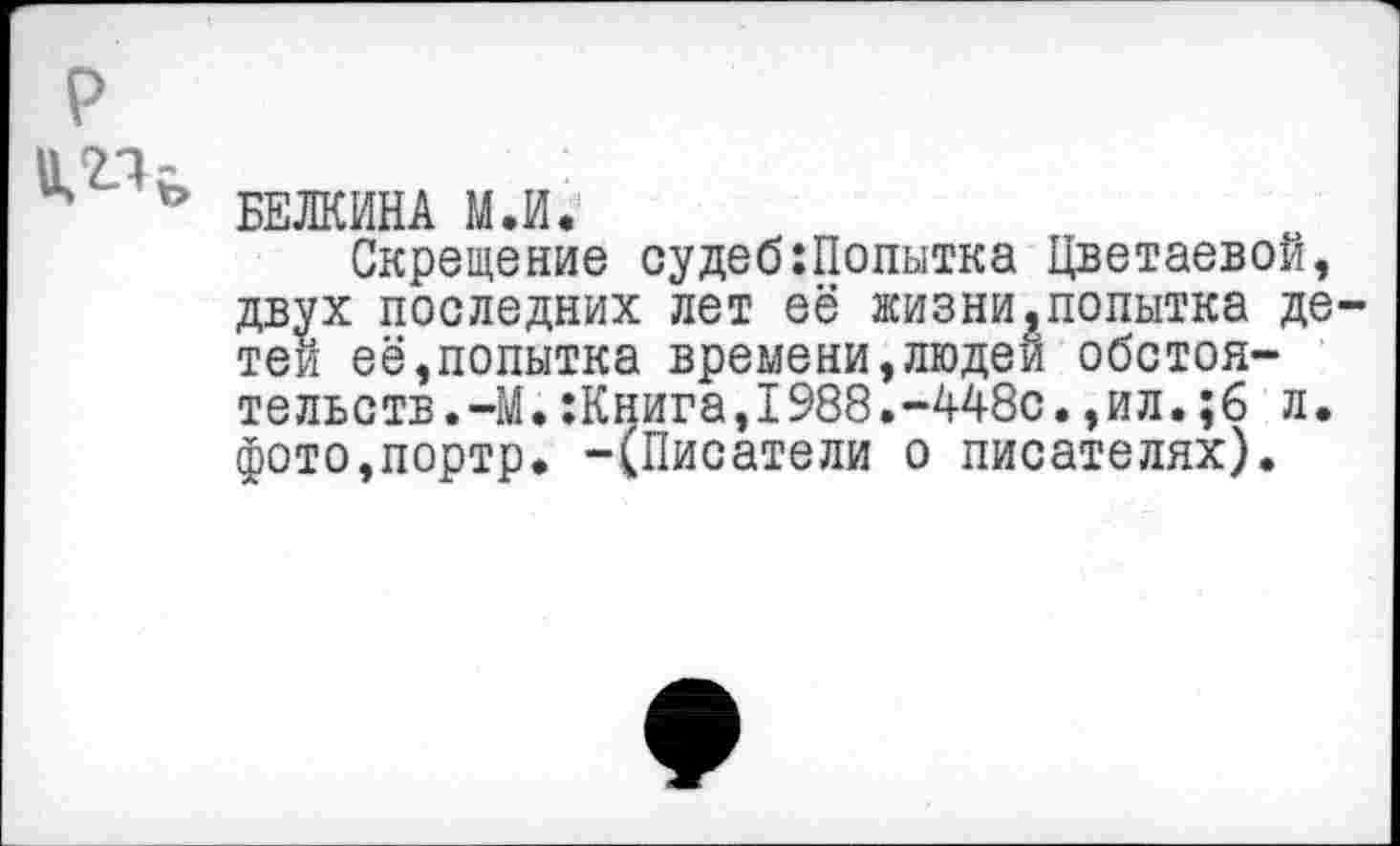 ﻿р
БЕЛКИНА М.И.
Скрещение судеб:Попытка Цветаевой, двух последних лет её жизни,попытка детей её,попытка времени,людей обстоятельств.-М. :Книга,1988.-448с.,ил.;6 л. фото,портр. -(Писатели о писателях).